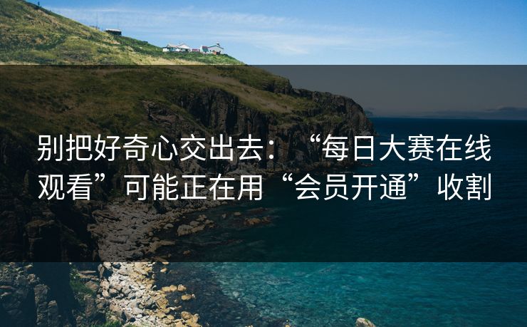 别把好奇心交出去：“每日大赛在线观看”可能正在用“会员开通”收割