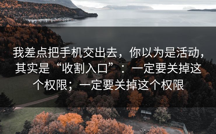 我差点把手机交出去，你以为是活动，其实是“收割入口”：一定要关掉这个权限；一定要关掉这个权限