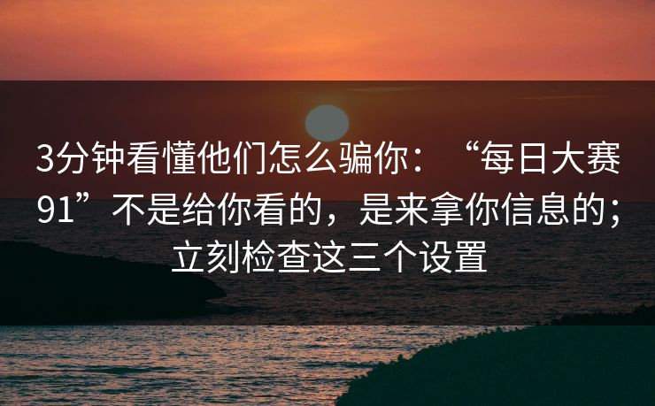 3分钟看懂他们怎么骗你：“每日大赛91”不是给你看的，是来拿你信息的；立刻检查这三个设置
