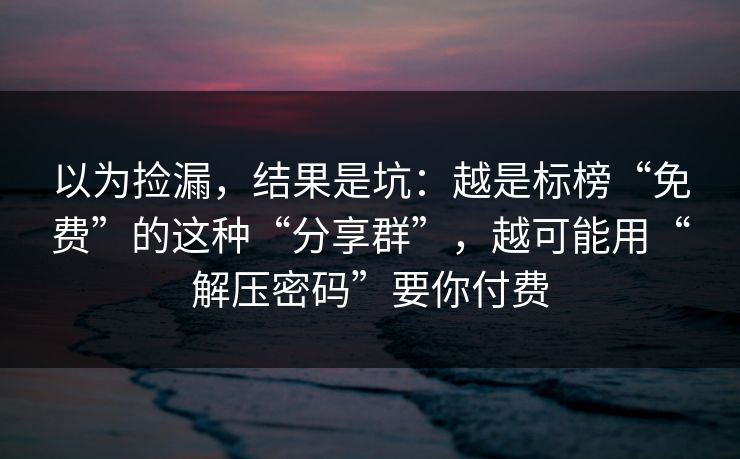 以为捡漏，结果是坑：越是标榜“免费”的这种“分享群”，越可能用“解压密码”要你付费