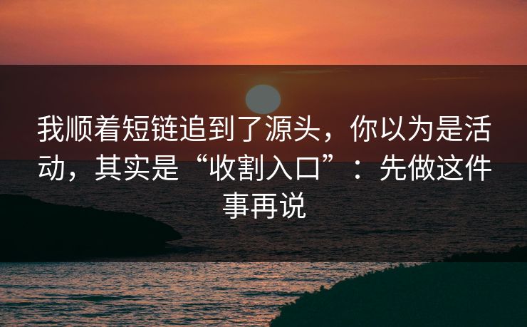 我顺着短链追到了源头，你以为是活动，其实是“收割入口”：先做这件事再说