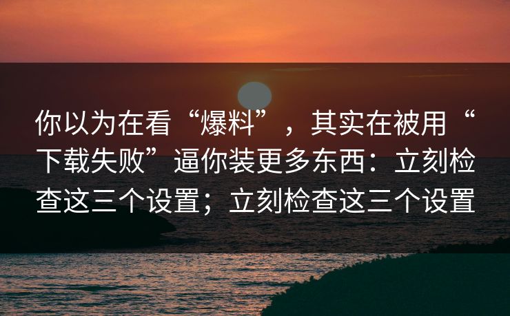 你以为在看“爆料”,其实在被用“下载失败”逼你装更多东西:立刻检查这三个设置;立刻检查这三个设置