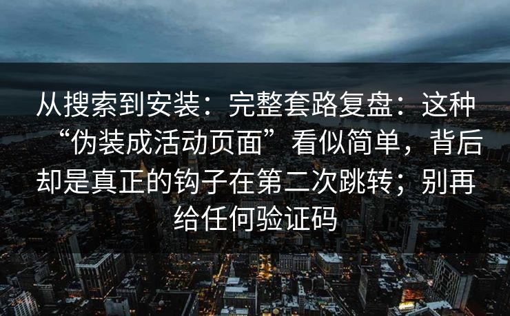 从搜索到安装:完整套路复盘:这种“伪装成活动页面”看似简单,背后却是真正的钩子在第二次跳转;别再给任何验证码