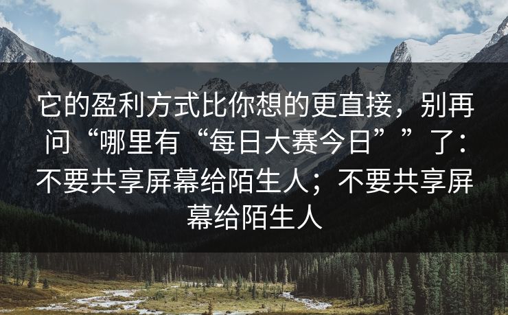 它的盈利方式比你想的更直接,别再问“哪里有“每日大赛今日””了:不要共享屏幕给陌生人;不要共享屏幕给陌生人
