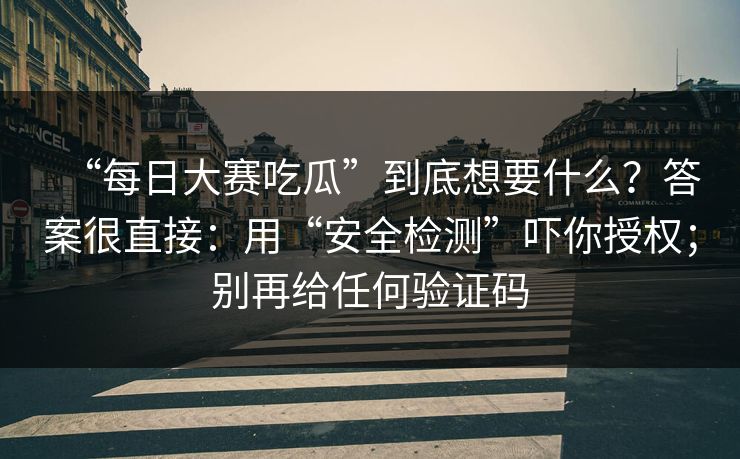 “每日大赛吃瓜”到底想要什么?答案很直接:用“安全检测”吓你授权;别再给任何验证码