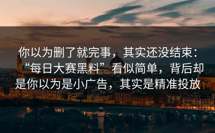 你以为删了就完事，其实还没结束：“每日大赛黑料”看似简单，背后却是你以为是小广告，其实是精准投放