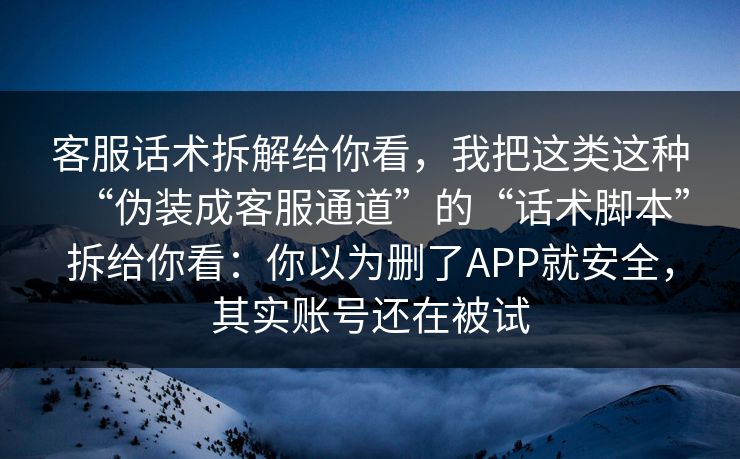 客服话术拆解给你看，我把这类这种“伪装成客服通道”的“话术脚本”拆给你看：你以为删了APP就安全，其实账号还在被试