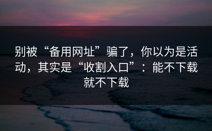 别被“备用网址”骗了，你以为是活动，其实是“收割入口”：能不下载就不下载