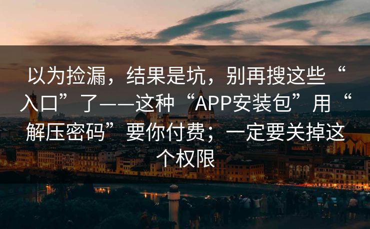 以为捡漏，结果是坑，别再搜这些“入口”了——这种“APP安装包”用“解压密码”要你付费；一定要关掉这个权限