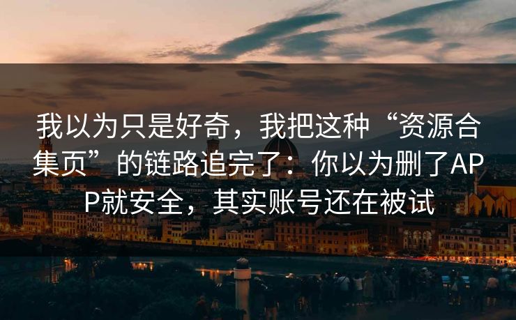 我以为只是好奇，我把这种“资源合集页”的链路追完了：你以为删了APP就安全，其实账号还在被试