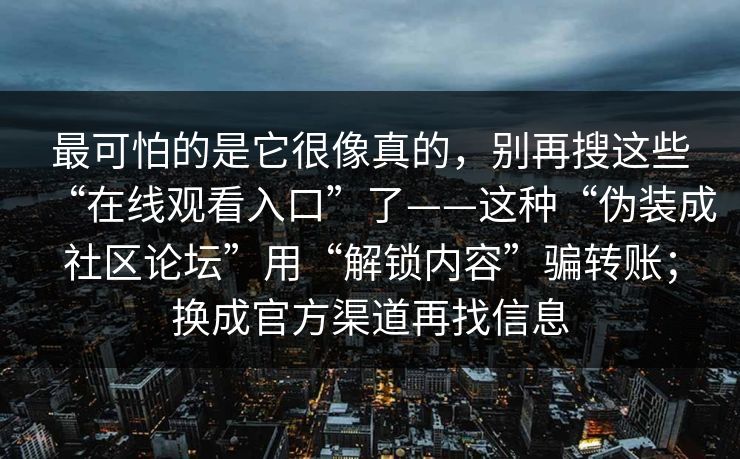 最可怕的是它很像真的，别再搜这些“在线观看入口”了——这种“伪装成社区论坛”用“解锁内容”骗转账；换成官方渠道再找信息