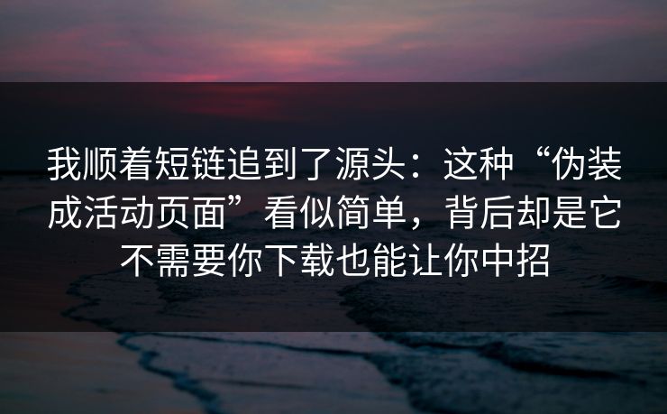 我顺着短链追到了源头：这种“伪装成活动页面”看似简单，背后却是它不需要你下载也能让你中招