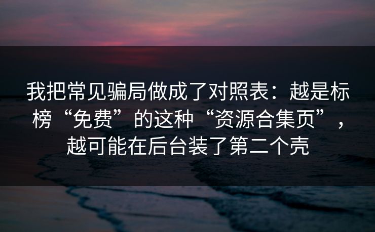 我把常见骗局做成了对照表：越是标榜“免费”的这种“资源合集页”，越可能在后台装了第二个壳