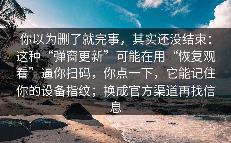 你以为删了就完事,其实还没结束:这种“弹窗更新”可能在用“恢复观看”逼你扫码,你点一下,它能记住你的设备指纹;换成官方渠道再找信息
