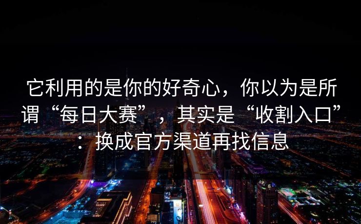 它利用的是你的好奇心,你以为是所谓“每日大赛”,其实是“收割入口”:换成官方渠道再找信息