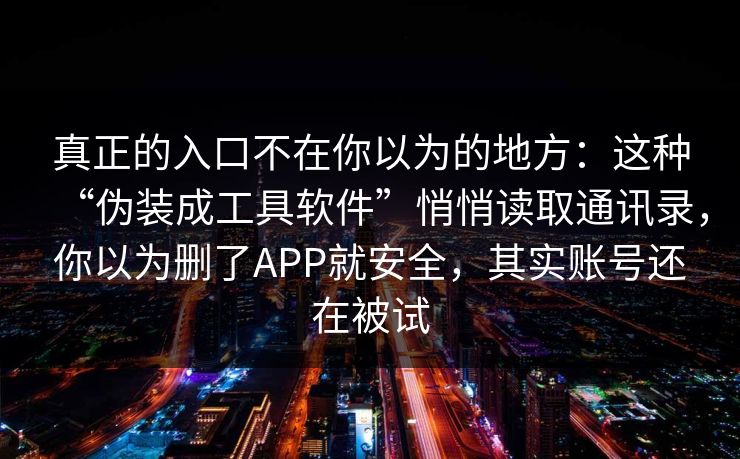 真正的入口不在你以为的地方:这种“伪装成工具软件”悄悄读取通讯录,你以为删了APP就安全,其实账号还在被试