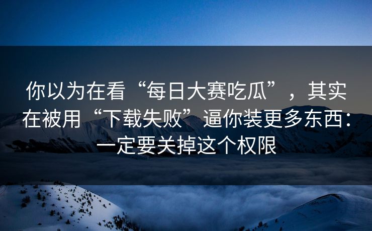 你以为在看“每日大赛吃瓜”,其实在被用“下载失败”逼你装更多东西:一定要关掉这个权限