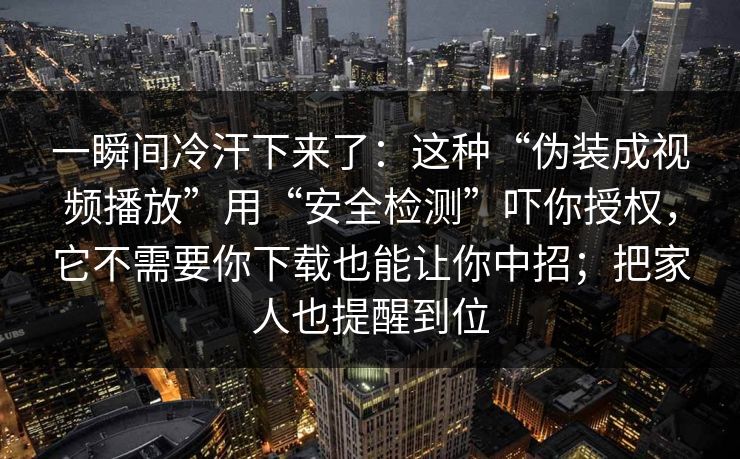 一瞬间冷汗下来了:这种“伪装成视频播放”用“安全检测”吓你授权,它不需要你下载也能让你中招;把家人也提醒到位
