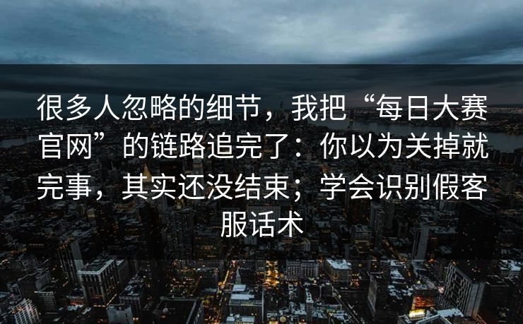 很多人忽略的细节,我把“每日大赛官网”的链路追完了:你以为关掉就完事,其实还没结束;学会识别假客服话术