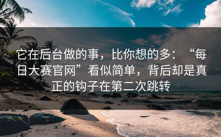 它在后台做的事,比你想的多:“每日大赛官网”看似简单,背后却是真正的钩子在第二次跳转
