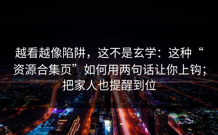 越看越像陷阱,这不是玄学:这种“资源合集页”如何用两句话让你上钩;把家人也提醒到位