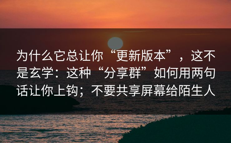 为什么它总让你“更新版本”,这不是玄学:这种“分享群”如何用两句话让你上钩;不要共享屏幕给陌生人