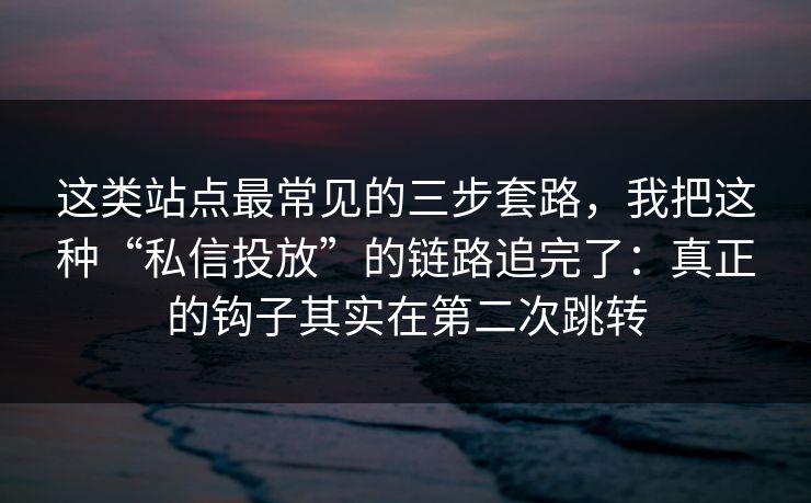 这类站点最常见的三步套路，我把这种“私信投放”的链路追完了：真正的钩子其实在第二次跳转