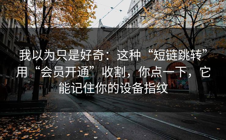 我以为只是好奇:这种“短链跳转”用“会员开通”收割,你点一下,它能记住你的设备指纹