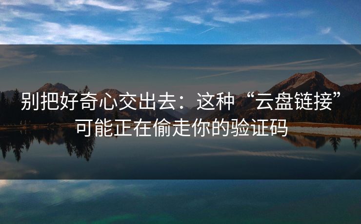 别把好奇心交出去:这种“云盘链接”可能正在偷走你的验证码