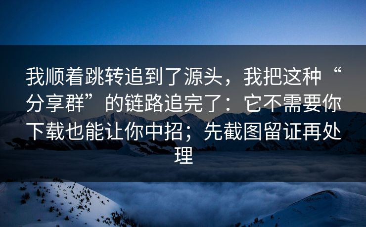 我顺着跳转追到了源头,我把这种“分享群”的链路追完了:它不需要你下载也能让你中招;先截图留证再处理