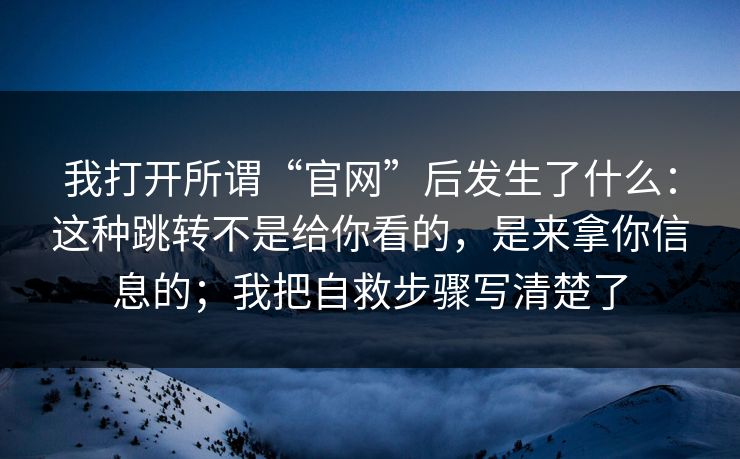 我打开所谓“官网”后发生了什么:这种跳转不是给你看的,是来拿你信息的;我把自救步骤写清楚了