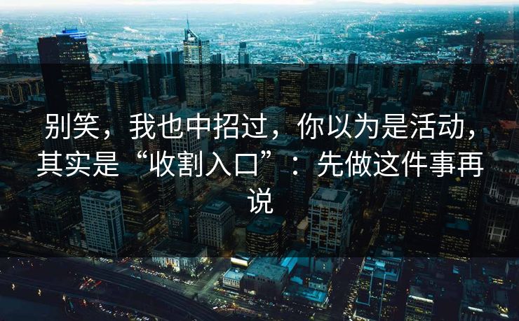 别笑,我也中招过,你以为是活动,其实是“收割入口”:先做这件事再说