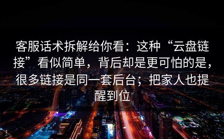 客服话术拆解给你看：这种“云盘链接”看似简单，背后却是更可怕的是，很多链接是同一套后台；把家人也提醒到位