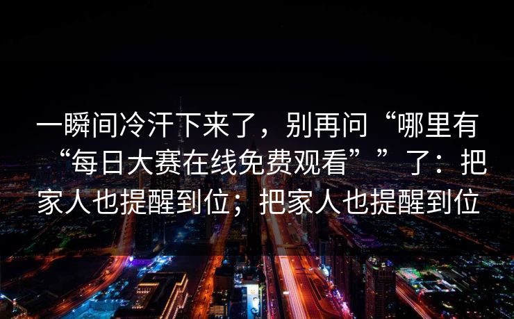 一瞬间冷汗下来了,别再问“哪里有“每日大赛在线免费观看””了:把家人也提醒到位;把家人也提醒到位