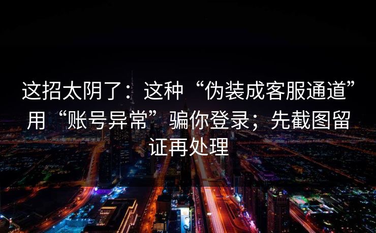这招太阴了：这种“伪装成客服通道”用“账号异常”骗你登录；先截图留证再处理