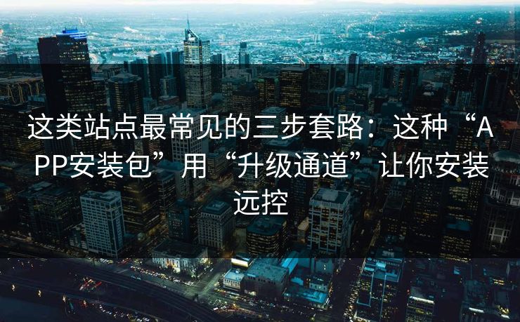这类站点最常见的三步套路:这种“APP安装包”用“升级通道”让你安装远控