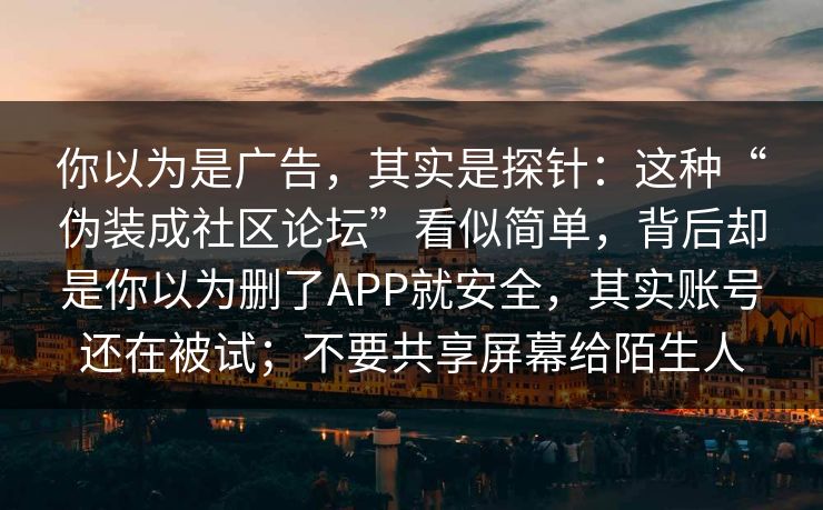 你以为是广告,其实是探针:这种“伪装成社区论坛”看似简单,背后却是你以为删了APP就安全,其实账号还在被试;不要共享屏幕给陌生人
