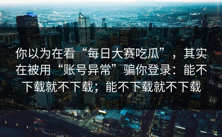 你以为在看“每日大赛吃瓜”，其实在被用“账号异常”骗你登录：能不下载就不下载；能不下载就不下载