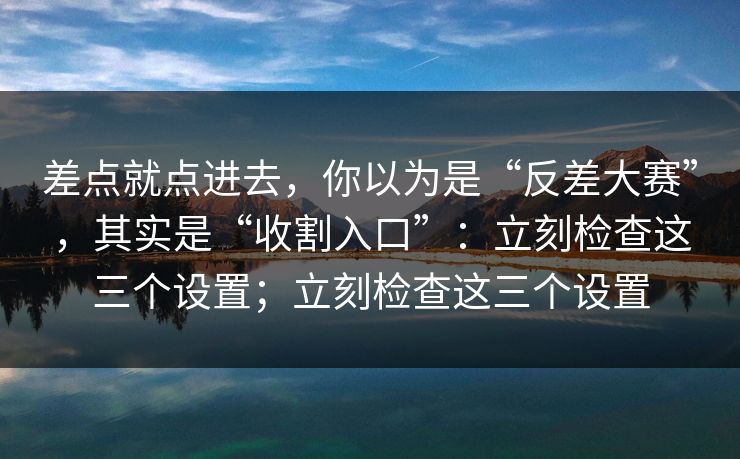 差点就点进去,你以为是“反差大赛”,其实是“收割入口”:立刻检查这三个设置;立刻检查这三个设置