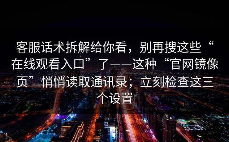 客服话术拆解给你看,别再搜这些“在线观看入口”了——这种“官网镜像页”悄悄读取通讯录;立刻检查这三个设置
