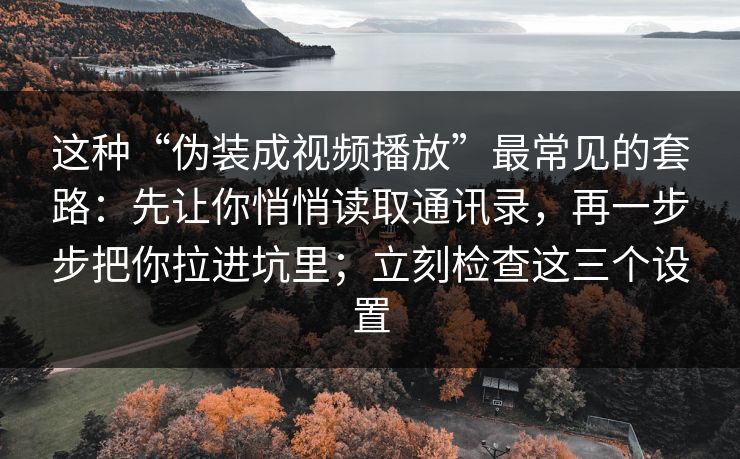 这种“伪装成视频播放”最常见的套路：先让你悄悄读取通讯录，再一步步把你拉进坑里；立刻检查这三个设置
