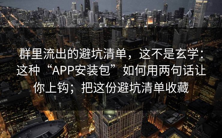 群里流出的避坑清单,这不是玄学:这种“APP安装包”如何用两句话让你上钩;把这份避坑清单收藏