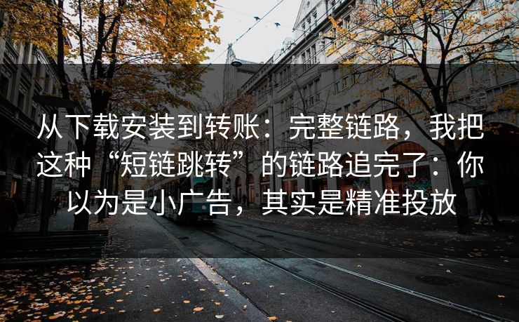 从下载安装到转账:完整链路,我把这种“短链跳转”的链路追完了:你以为是小广告,其实是精准投放