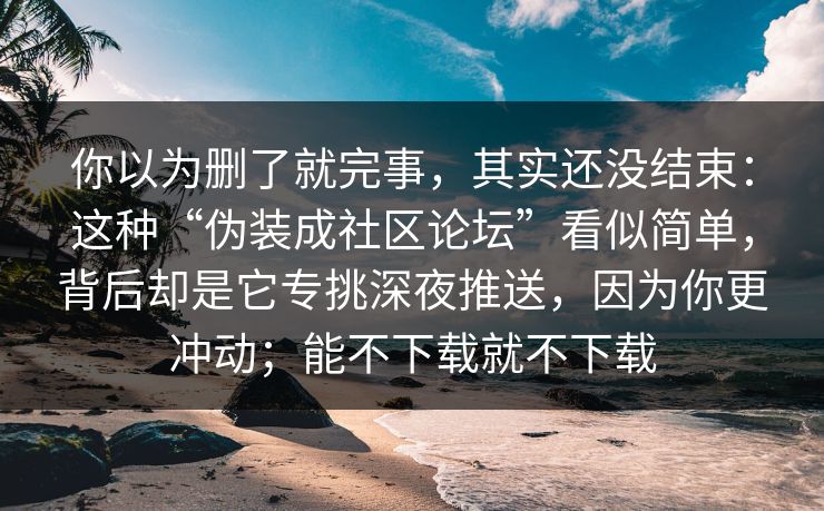 你以为删了就完事,其实还没结束:这种“伪装成社区论坛”看似简单,背后却是它专挑深夜推送,因为你更冲动;能不下载就不下载
