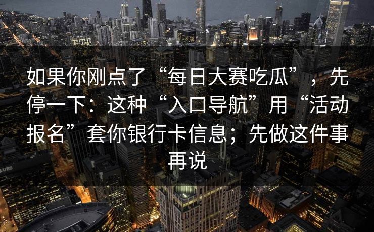 如果你刚点了“每日大赛吃瓜”,先停一下:这种“入口导航”用“活动报名”套你银行卡信息;先做这件事再说