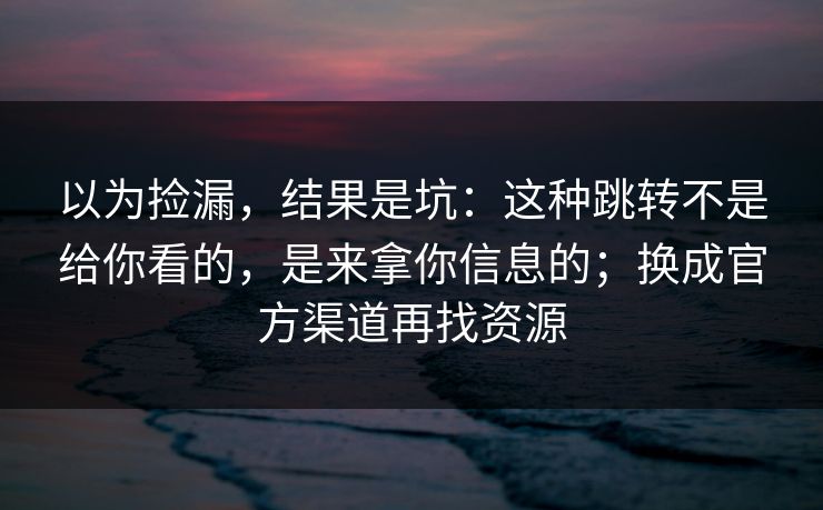 以为捡漏,结果是坑:这种跳转不是给你看的,是来拿你信息的;换成官方渠道再找资源