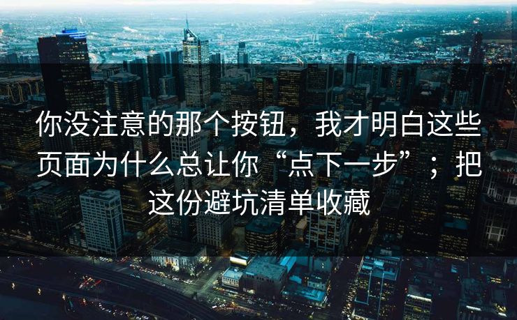 你没注意的那个按钮，我才明白这些页面为什么总让你“点下一步”；把这份避坑清单收藏