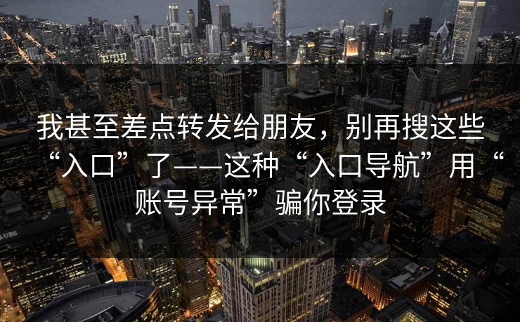 我甚至差点转发给朋友，别再搜这些“入口”了——这种“入口导航”用“账号异常”骗你登录