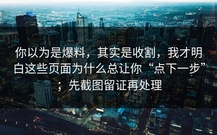 你以为是爆料,其实是收割,我才明白这些页面为什么总让你“点下一步”;先截图留证再处理