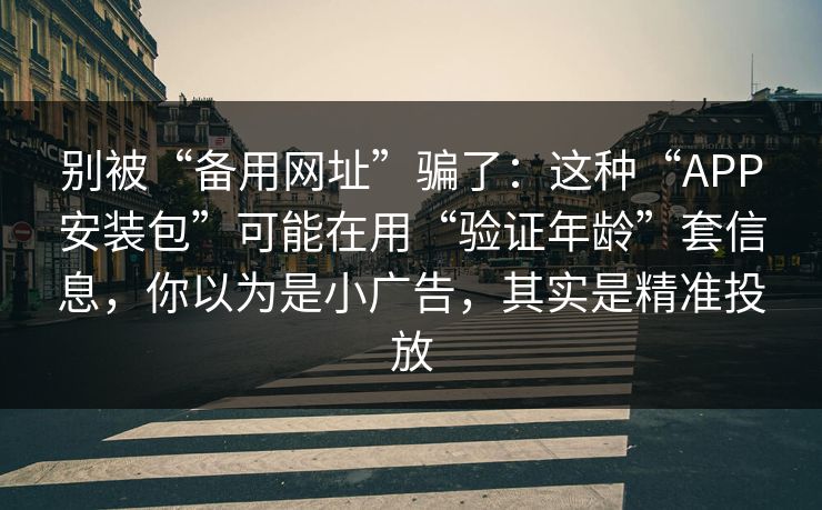 别被“备用网址”骗了：这种“APP安装包”可能在用“验证年龄”套信息，你以为是小广告，其实是精准投放